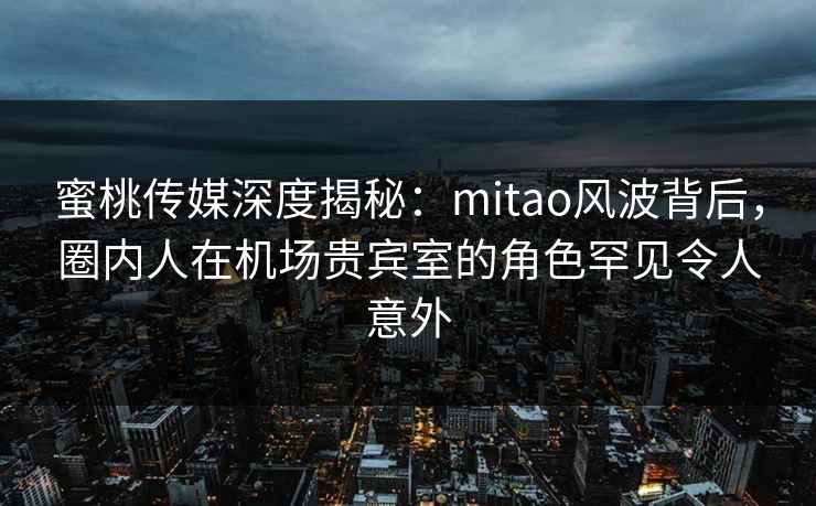 蜜桃传媒深度揭秘：mitao风波背后，圈内人在机场贵宾室的角色罕见令人意外