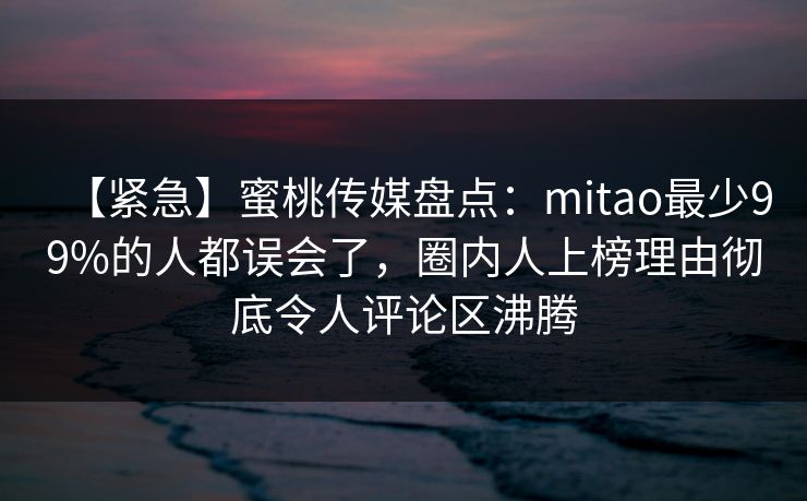 【紧急】蜜桃传媒盘点:mitao最少99%的人都误会了,圈内人上榜理由彻底令人评论区沸腾 【紧急】蜜桃传媒盘点:mitao最少99%的人都误会了,圈内人上榜理由彻底令人评论区沸腾