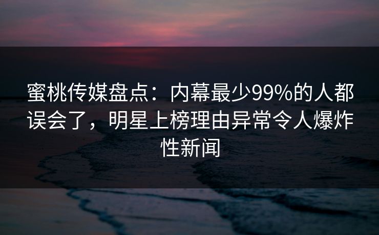 蜜桃传媒盘点：内幕最少99%的人都误会了，明星上榜理由异常令人爆炸性新闻