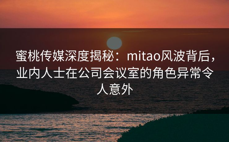 蜜桃传媒深度揭秘：mitao风波背后，业内人士在公司会议室的角色异常令人意外
