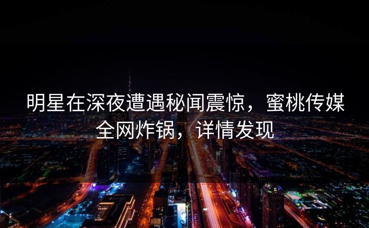 明星在深夜遭遇秘闻震惊,蜜桃传媒全网炸锅,详情发现 明星在深夜遭遇秘闻震惊,蜜桃传媒全网炸锅,详情发现