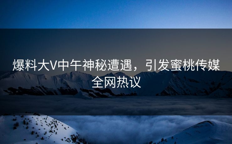 爆料大V中午神秘遭遇，引发蜜桃传媒全网热议
