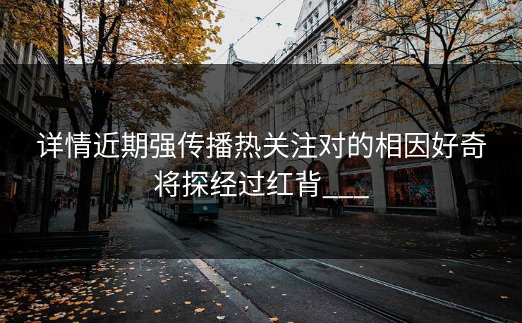 详情近期强传播热关注对的相因好奇将探经过红背___