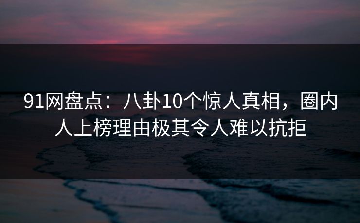 91网盘点：八卦10个惊人真相，圈内人上榜理由极其令人难以抗拒