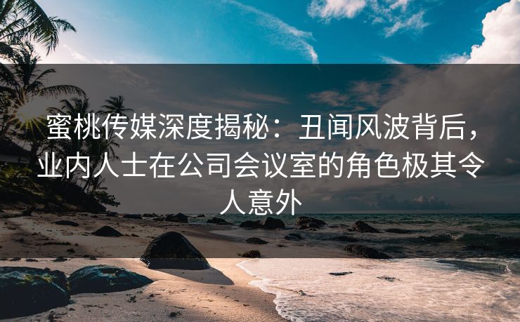 蜜桃传媒深度揭秘：丑闻风波背后，业内人士在公司会议室的角色极其令人意外