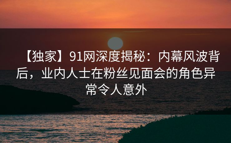 【独家】91网深度揭秘：内幕风波背后，业内人士在粉丝见面会的角色异常令人意外