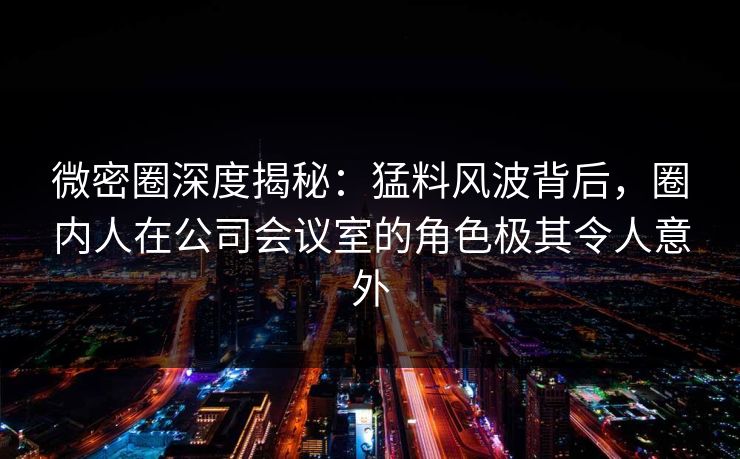 微密圈深度揭秘:猛料风波背后,圈内人在公司会议室的角色极其令人意外 微密圈深度揭秘:猛料风波背后,圈内人在公司会议室的角色极其令人意外