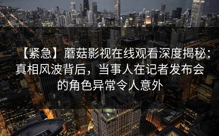 【紧急】蘑菇影视在线观看深度揭秘:真相风波背后,当事人在记者发布会的角色异常令人意外 【紧急】蘑菇影视在线观看深度揭秘:真相风波背后,当事人在记者发布会的角色异常令人意外