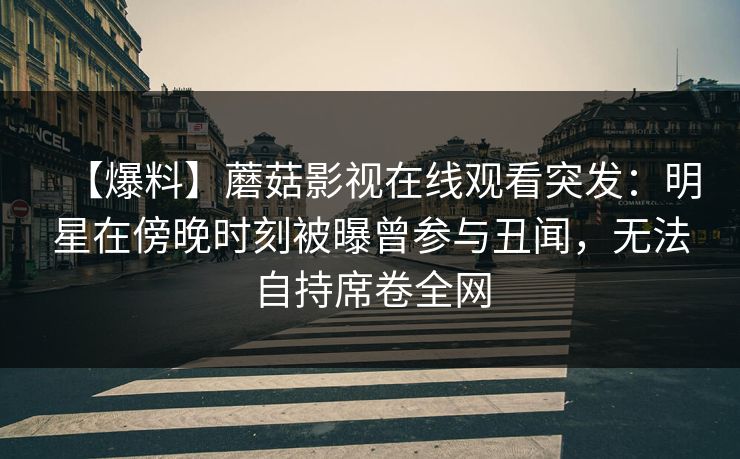 【爆料】蘑菇影视在线观看突发:明星在傍晚时刻被曝曾参与丑闻,无法自持席卷全网 【爆料】蘑菇影视在线观看突发:明星在傍晚时刻被曝曾参与丑闻,无法自持席卷全网