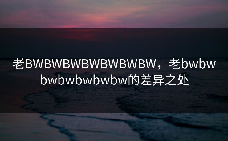 老BWBWBWBWBWBWBW,老bwbwbwbwbwbwbw的差异之处 老BWBWBWBWBWBWBW,老bwbwbwbwbwbwbw的差异之处