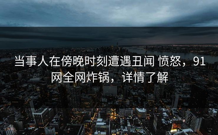 当事人在傍晚时刻遭遇丑闻 愤怒，91网全网炸锅，详情了解