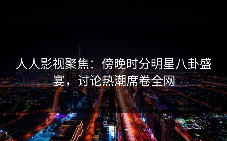 人人影视聚焦：傍晚时分明星八卦盛宴，讨论热潮席卷全网