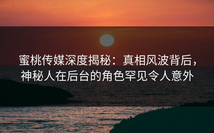 蜜桃传媒深度揭秘：真相风波背后，神秘人在后台的角色罕见令人意外
