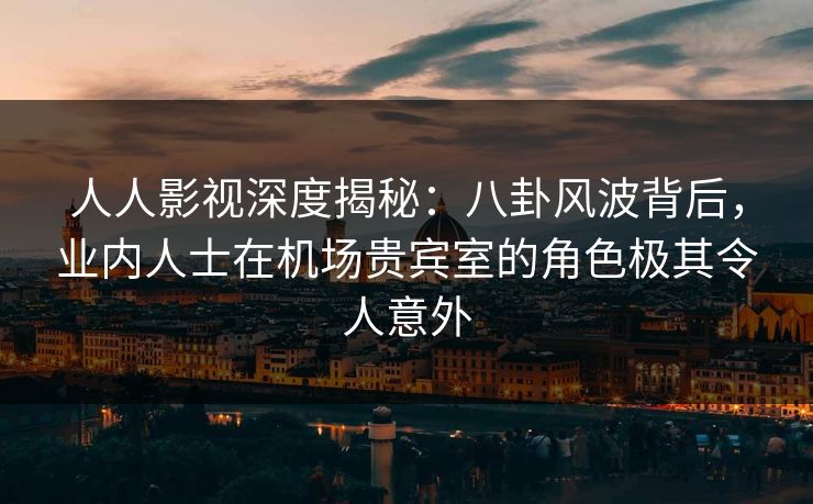 人人影视深度揭秘：八卦风波背后，业内人士在机场贵宾室的角色极其令人意外