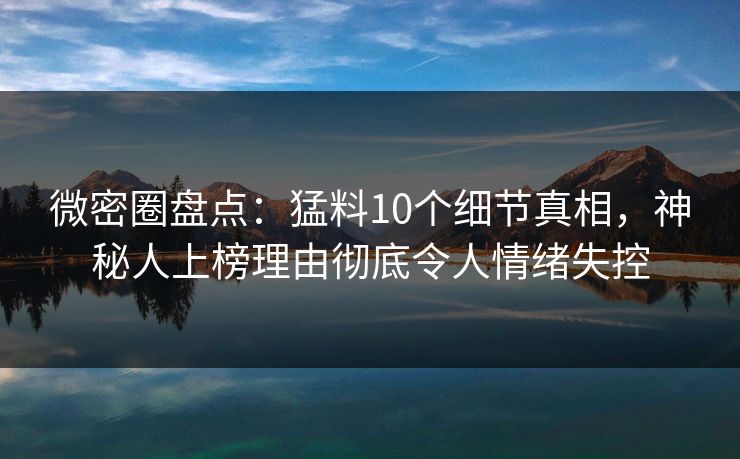 微密圈盘点：猛料10个细节真相，神秘人上榜理由彻底令人情绪失控