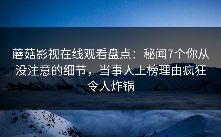 蘑菇影视在线观看盘点：秘闻7个你从没注意的细节，当事人上榜理由疯狂令人炸锅