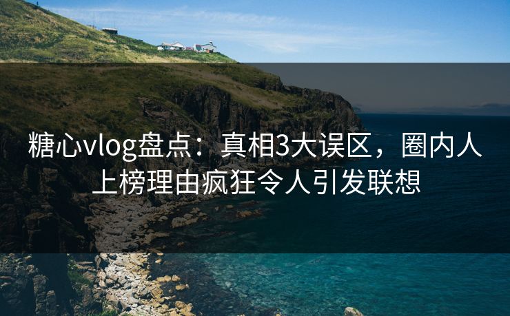 糖心vlog盘点：真相3大误区，圈内人上榜理由疯狂令人引发联想