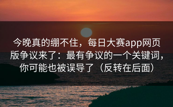 今晚真的绷不住，每日大赛app网页版争议来了：最有争议的一个关键词，你可能也被误导了（反转在后面）