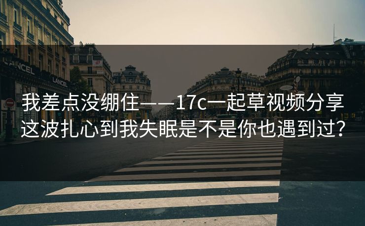 我差点没绷住——17c一起草视频分享这波扎心到我失眠是不是你也遇到过？