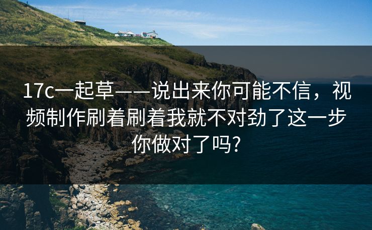 17c一起草——说出来你可能不信，视频制作刷着刷着我就不对劲了这一步你做对了吗?