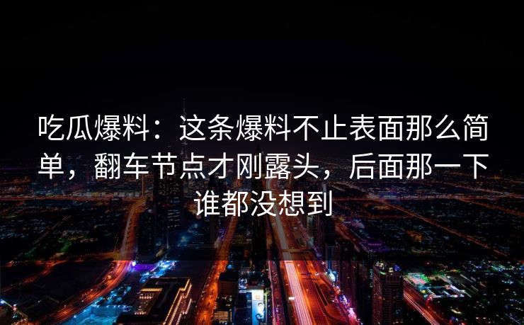 吃瓜爆料:这条爆料不止表面那么简单,翻车节点才刚露头,后面那一下谁都没想到 吃瓜爆料:这条爆料不止表面那么简单,翻车节点才刚露头,后面那一下谁都没想到